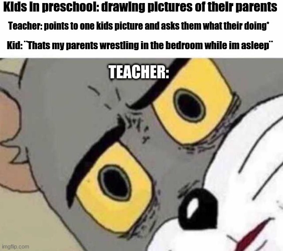 Parents wresting in the bedroom | KIds in preschool: drawing pictures of their parents; Teacher: points to one kids picture and asks them what their doing*; Kid: ¨Thats my parents wrestling in the bedroom while im asleep¨; TEACHER: | image tagged in tom cat unsettled close up,parents | made w/ Imgflip meme maker