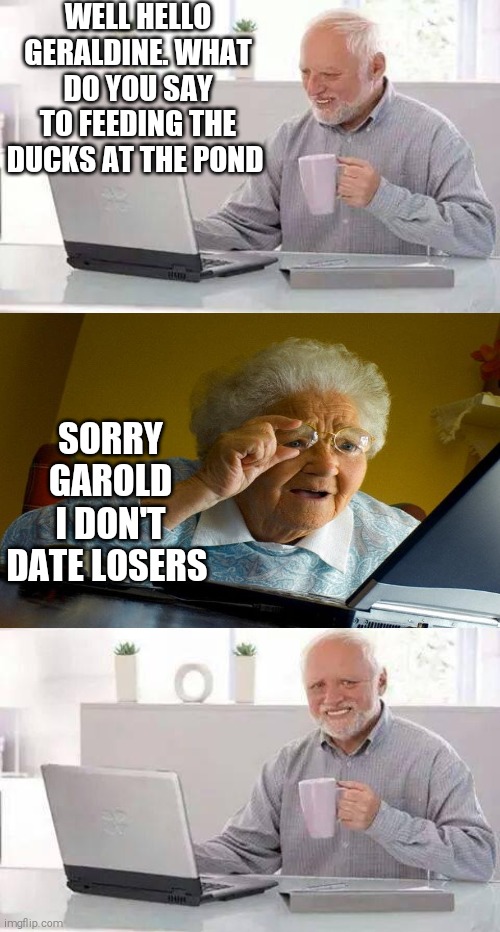 That's gotta hurt | WELL HELLO GERALDINE. WHAT DO YOU SAY TO FEEDING THE DUCKS AT THE POND; SORRY GAROLD I DON'T DATE LOSERS | image tagged in memes,hide the pain harold | made w/ Imgflip meme maker