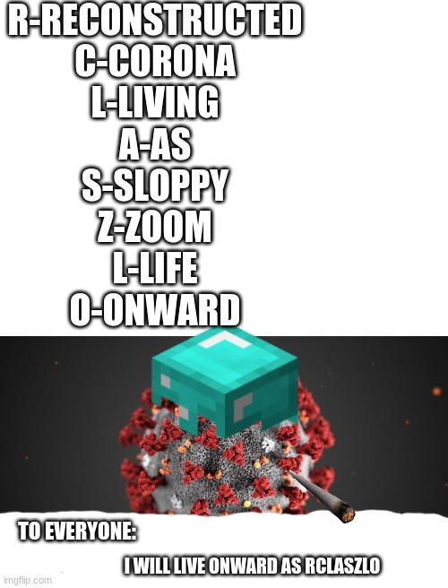 im entering in the compitition rclaszlo | R-RECONSTRUCTED
C-CORONA
L-LIVING
A-AS
S-SLOPPY
Z-ZOOM
L-LIFE
O-ONWARD; TO EVERYONE:; I WILL LIVE ONWARD AS RCLASZLO | image tagged in rclaszlo | made w/ Imgflip meme maker