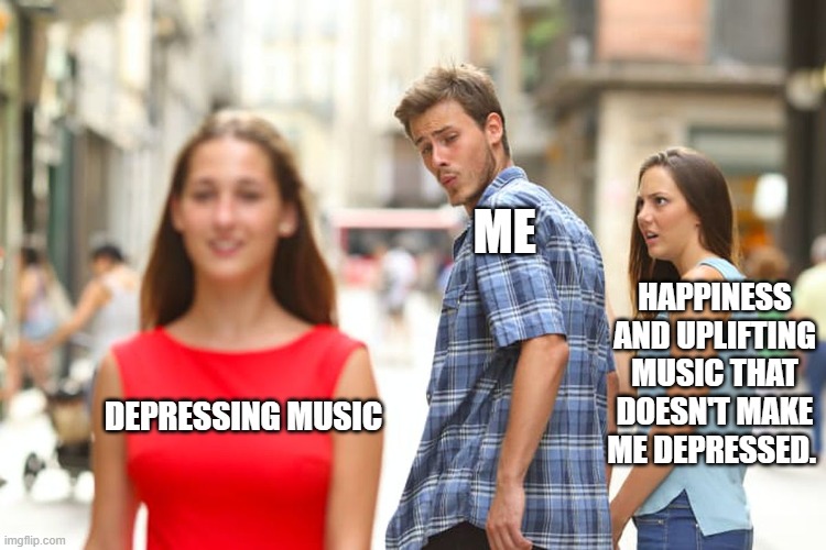 Distracted Boyfriend Meme | ME; HAPPINESS AND UPLIFTING MUSIC THAT DOESN'T MAKE ME DEPRESSED. DEPRESSING MUSIC | image tagged in memes,distracted boyfriend | made w/ Imgflip meme maker