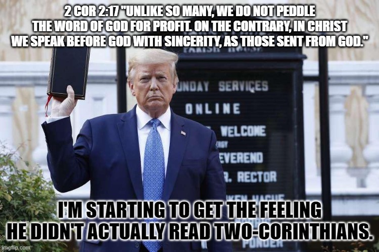 Trump ironically violating scripture again | 2 COR 2:17 "UNLIKE SO MANY, WE DO NOT PEDDLE THE WORD OF GOD FOR PROFIT. ON THE CONTRARY, IN CHRIST WE SPEAK BEFORE GOD WITH SINCERITY, AS THOSE SENT FROM GOD."; I'M STARTING TO GET THE FEELING HE DIDN'T ACTUALLY READ TWO-CORINTHIANS. | image tagged in trump,fake christian,blasphemer,profiting,money-changer | made w/ Imgflip meme maker