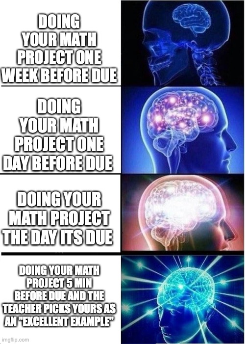lol this was me | DOING YOUR MATH PROJECT ONE WEEK BEFORE DUE; DOING YOUR MATH PROJECT ONE DAY BEFORE DUE; DOING YOUR MATH PROJECT THE DAY ITS DUE; DOING YOUR MATH PROJECT 5 MIN BEFORE DUE AND THE TEACHER PICKS YOURS AS AN "EXCELLENT EXAMPLE" | image tagged in memes,expanding brain | made w/ Imgflip meme maker