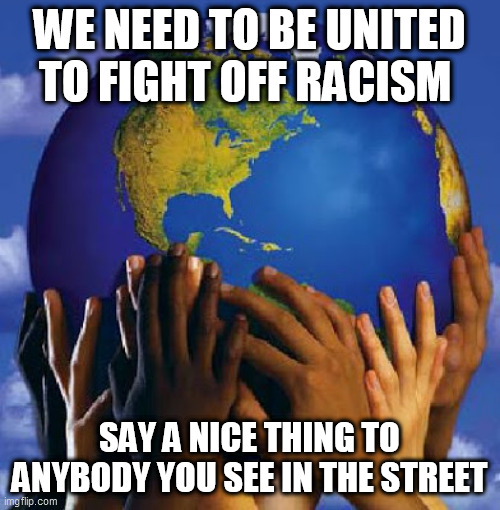 End Racism 2017 | WE NEED TO BE UNITED TO FIGHT OFF RACISM; SAY A NICE THING TO ANYBODY YOU SEE IN THE STREET | image tagged in end racism 2017 | made w/ Imgflip meme maker