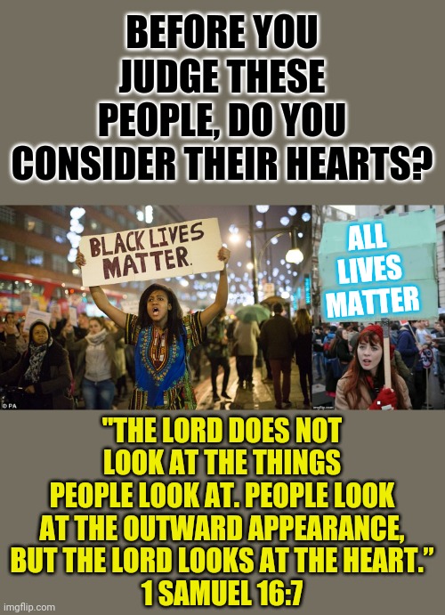 I don't care what you say nearly as much as why you say it. | BEFORE YOU JUDGE THESE PEOPLE, DO YOU CONSIDER THEIR HEARTS? ALL LIVES MATTER; "THE LORD DOES NOT LOOK AT THE THINGS PEOPLE LOOK AT. PEOPLE LOOK AT THE OUTWARD APPEARANCE, BUT THE LORD LOOKS AT THE HEART.”
1 SAMUEL 16:7 | image tagged in protestor,black lives matter,blm,all lives matter,bible | made w/ Imgflip meme maker