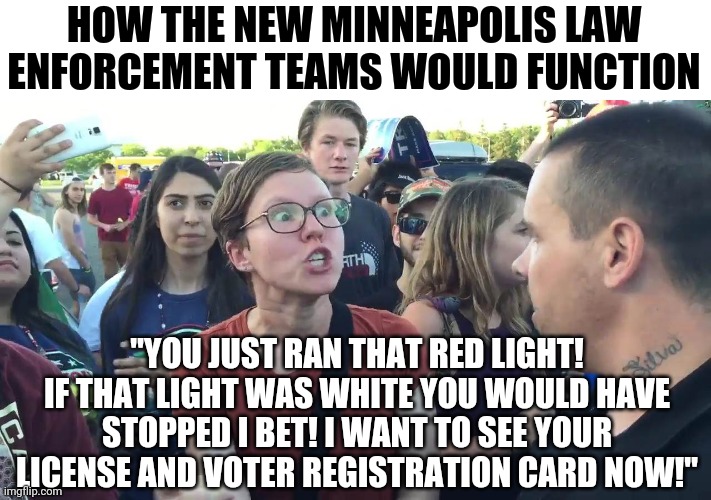 I can't wait to see the SJW incompetence the Minneapolis City Council plans to implement. | HOW THE NEW MINNEAPOLIS LAW ENFORCEMENT TEAMS WOULD FUNCTION; "YOU JUST RAN THAT RED LIGHT! IF THAT LIGHT WAS WHITE YOU WOULD HAVE STOPPED I BET! I WANT TO SEE YOUR LICENSE AND VOTER REGISTRATION CARD NOW!" | image tagged in sjw lightbulb,law and order,liberals | made w/ Imgflip meme maker