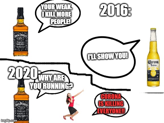 Whiskey vs. corona | 2016:; YOUR WEAK. I KILL MORE        PEOPLE! I'LL SHOW YOU! 2020:; WHY ARE YOU RUNNING? CORONA IS KILLING EVERYONE!! | image tagged in coronavirus,corona,alcohol,whiskey | made w/ Imgflip meme maker
