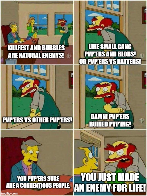Groundskeeper Willie Damn Scots |  LIKE SMALL GANG PVP'ERS AND BLOBS!
OR PVP'ERS VS RATTERS! KILLFEST AND BUBBLES ARE NATURAL ENEMYS! DAMN! PVP'ERS RUINED PVP'ING! PVP'ERS VS OTHER PVP'ERS! YOU PVP'ERS SURE ARE A CONTENTIOUS PEOPLE. YOU JUST MADE AN ENEMY FOR LIFE! | image tagged in groundskeeper willie damn scots | made w/ Imgflip meme maker