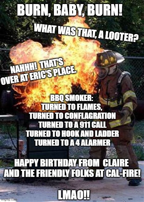 BBQ fail | BURN, BABY, BURN! WHAT WAS THAT, A LOOTER? NAHHH!  THAT'S OVER AT ERIC'S PLACE. BBQ SMOKER: 
TURNED TO FLAMES, 
TURNED TO CONFLAGRATION
TURNED TO A 911 CALL
TURNED TO HOOK AND LADDER
TURNED TO A 4 ALARMER; HAPPY BIRTHDAY FROM  CLAIRE 
AND THE FRIENDLY FOLKS AT CAL-FIRE! LMAO!! | image tagged in bbq fail | made w/ Imgflip meme maker