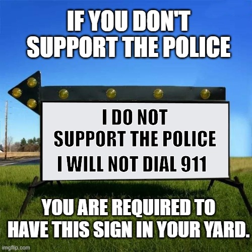 yard sign | IF YOU DON'T SUPPORT THE POLICE; I DO NOT SUPPORT THE POLICE; I WILL NOT DIAL 911; YOU ARE REQUIRED TO HAVE THIS SIGN IN YOUR YARD. | image tagged in yard sign | made w/ Imgflip meme maker