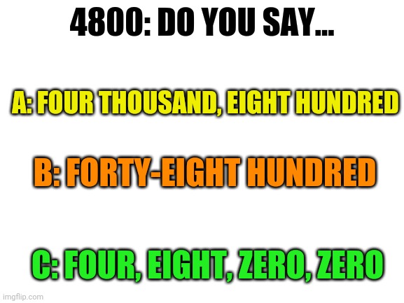 Question | 4800: DO YOU SAY... A: FOUR THOUSAND, EIGHT HUNDRED; B: FORTY-EIGHT HUNDRED; C: FOUR, EIGHT, ZERO, ZERO | image tagged in blank white template | made w/ Imgflip meme maker