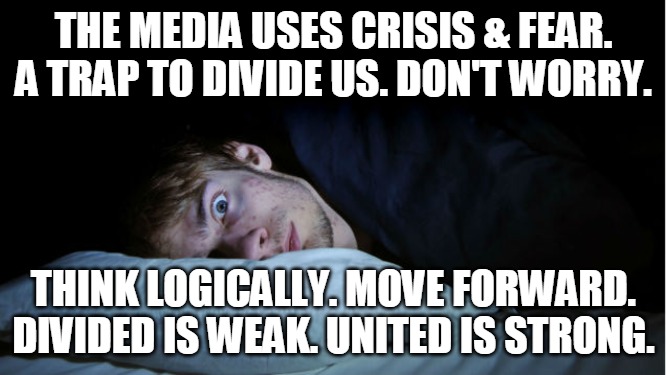 United is Strong | THE MEDIA USES CRISIS & FEAR.
A TRAP TO DIVIDE US. DON'T WORRY. THINK LOGICALLY. MOVE FORWARD.
DIVIDED IS WEAK. UNITED IS STRONG. | image tagged in media,crisis,fear,worry,united,divided | made w/ Imgflip meme maker