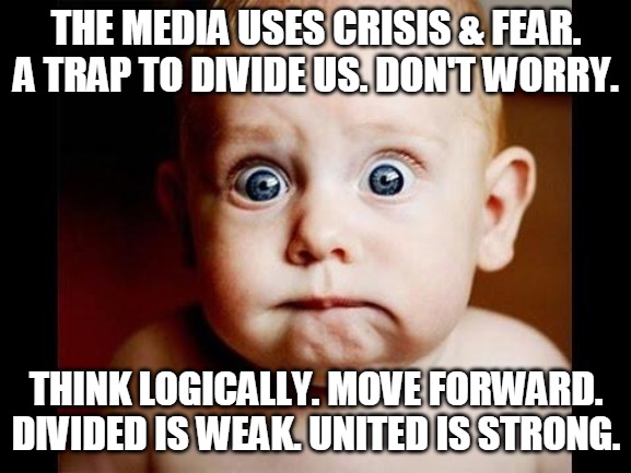 United is strong | THE MEDIA USES CRISIS & FEAR.
A TRAP TO DIVIDE US. DON'T WORRY. THINK LOGICALLY. MOVE FORWARD.
DIVIDED IS WEAK. UNITED IS STRONG. | image tagged in media,crisis,fear,worry,united,divided | made w/ Imgflip meme maker