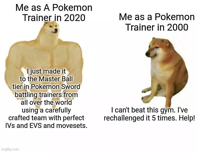 Buff Doge vs. Cheems Meme | Me as A Pokemon Trainer in 2020; Me as a Pokemon Trainer in 2000; I just made it to the Master Ball tier in Pokemon Sword battling trainers from all over the world using a carefully crafted team with perfect IVs and EVS and movesets. I can't beat this gym. I've rechallenged it 5 times. Help! | image tagged in buff doge vs cheems,pokemon,pokemon sword and shield,pokemon battle,dogs,nintendo switch | made w/ Imgflip meme maker
