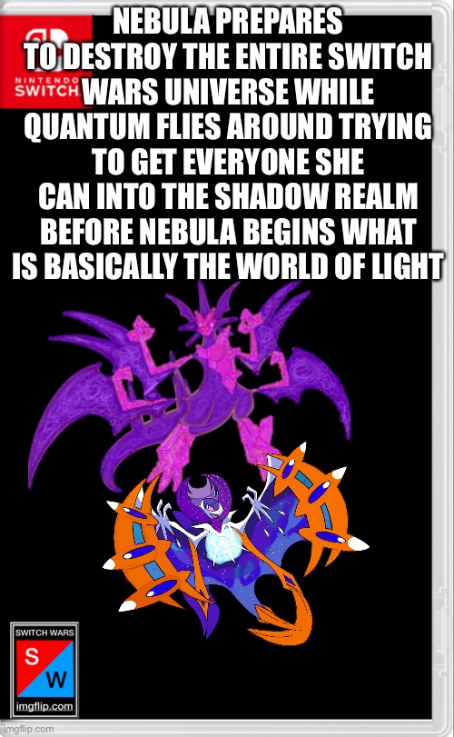 Stuff got serious real fast | NEBULA PREPARES TO DESTROY THE ENTIRE SWITCH WARS UNIVERSE WHILE QUANTUM FLIES AROUND TRYING TO GET EVERYONE SHE CAN INTO THE SHADOW REALM BEFORE NEBULA BEGINS WHAT IS BASICALLY THE WORLD OF LIGHT | image tagged in switch wars template | made w/ Imgflip meme maker