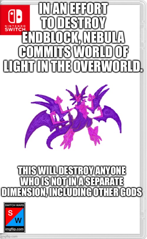 The end is here, travel to another dimension, or be killed, you have 30 minutes before it takes full effect | IN AN EFFORT TO DESTROY ENDBLOCK, NEBULA COMMITS WORLD OF LIGHT IN THE OVERWORLD. THIS WILL DESTROY ANYONE WHO IS NOT IN A SEPARATE DIMENSION, INCLUDING OTHER GODS | image tagged in switch wars template | made w/ Imgflip meme maker