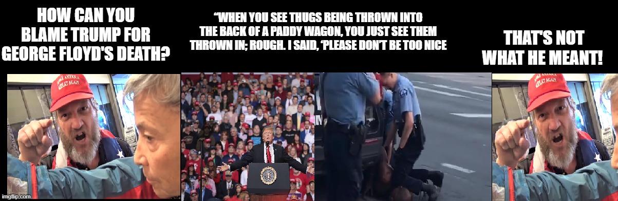 Trump's Fault | “WHEN YOU SEE THUGS BEING THROWN INTO THE BACK OF A PADDY WAGON, YOU JUST SEE THEM THROWN IN; ROUGH. I SAID, ‘PLEASE DON’T BE TOO NICE; HOW CAN YOU BLAME TRUMP FOR GEORGE FLOYD'S DEATH? THAT'S NOT WHAT HE MEANT! | image tagged in trump's fault | made w/ Imgflip meme maker