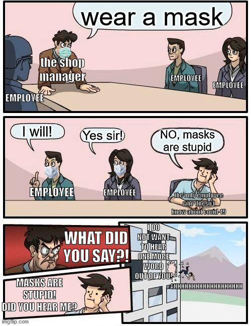 well... wear a mask next time! | wear a mask; the shop manager; EMPLOYEE; EMPLOYEE; EMPLOYEE; I will! Yes sir! NO, masks are stupid; EMPLOYEE; EMPLOYEE; the only employee who doesn't know about covid-19; I DO NOT WANT TO HEAR ONE MORE WORD OUT OF YOU! WHAT DID YOU SAY?! MASKS ARE STUPID! DID YOU HEAR ME? AHHHHHHHHHHHHHHHHHHH | image tagged in memes,boardroom meeting suggestion | made w/ Imgflip meme maker