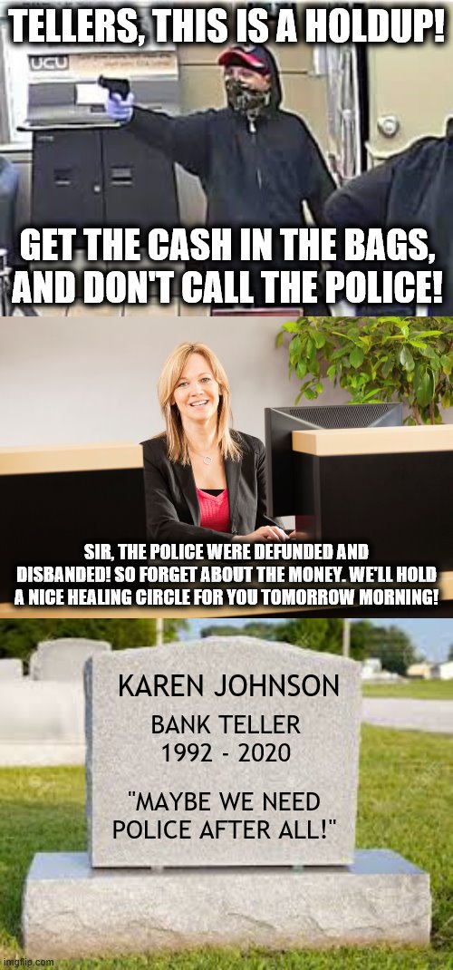 Is life really so difficult to understand?! | TELLERS, THIS IS A HOLDUP! GET THE CASH IN THE BAGS, AND DON'T CALL THE POLICE! SIR, THE POLICE WERE DEFUNDED AND DISBANDED! SO FORGET ABOUT THE MONEY. WE'LL HOLD A NICE HEALING CIRCLE FOR YOU TOMORROW MORNING! KAREN JOHNSON; BANK TELLER 1992 - 2020; "MAYBE WE NEED POLICE AFTER ALL!" | image tagged in memes,police,defunded,bank robber,healing circle | made w/ Imgflip meme maker