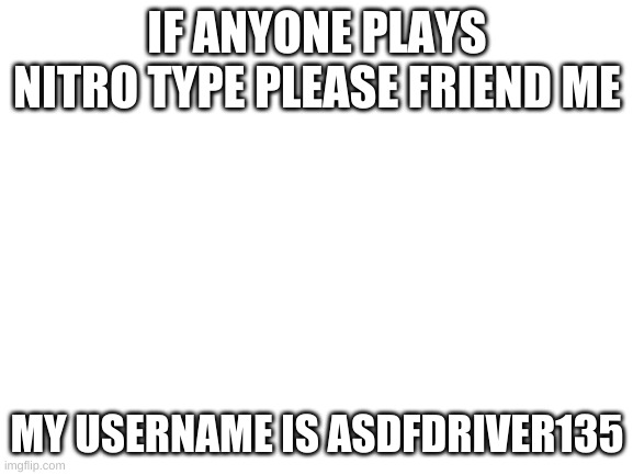 pls | IF ANYONE PLAYS NITRO TYPE PLEASE FRIEND ME; MY USERNAME IS ASDFDRIVER135 | image tagged in blank white template | made w/ Imgflip meme maker