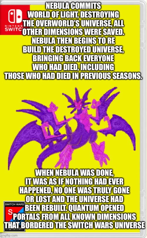 Some people weren’t here so I decided that I might as well let everyone live | NEBULA COMMITS WORLD OF LIGHT, DESTROYING THE OVERWORLD’S UNIVERSE, ALL OTHER DIMENSIONS WERE SAVED. NEBULA THEN BEGINS TO RE BUILD THE DESTROYED UNIVERSE, BRINGING BACK EVERYONE WHO HAD DIED, INCLUDING THOSE WHO HAD DIED IN PREVIOUS SEASONS. WHEN NEBULA WAS DONE, IT WAS AS IF NOTHING HAD EVER HAPPENED, NO ONE WAS TRULY GONE OR LOST AND THE UNIVERSE HAD BEEN REBUILT. QUANTUM OPENED PORTALS FROM ALL KNOWN DIMENSIONS THAT BORDERED THE SWITCH WARS UNIVERSE | image tagged in switch wars template | made w/ Imgflip meme maker