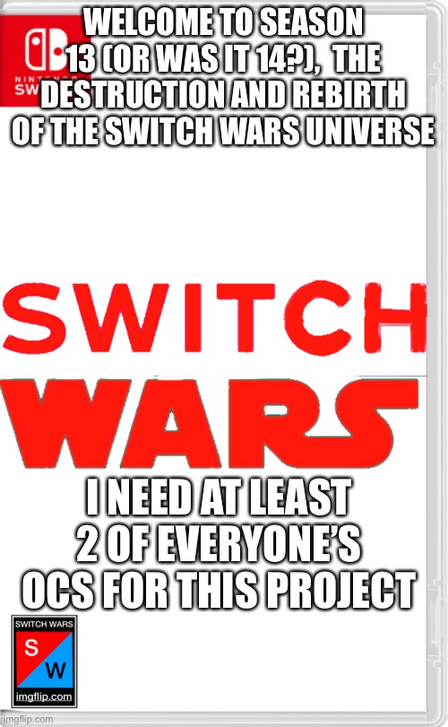 I’ll make the cover art I guess | WELCOME TO SEASON 13 (OR WAS IT 14?),  THE DESTRUCTION AND REBIRTH OF THE SWITCH WARS UNIVERSE; I NEED AT LEAST 2 OF EVERYONE’S OCS FOR THIS PROJECT | image tagged in switch wars template | made w/ Imgflip meme maker