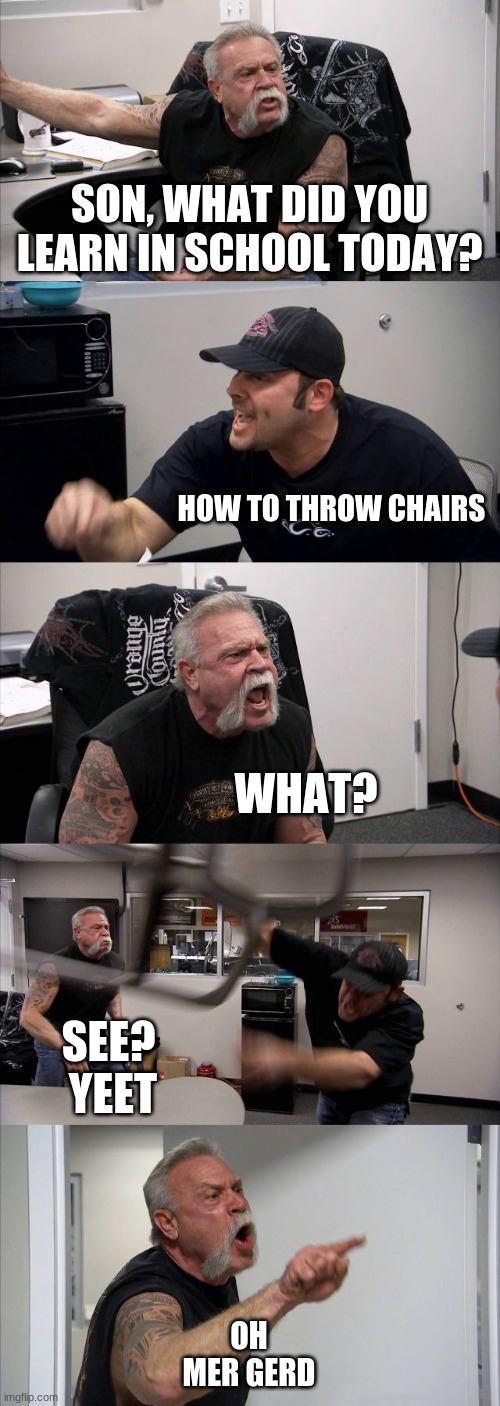 wut did u lern in skool bruh | SON, WHAT DID YOU LEARN IN SCHOOL TODAY? HOW TO THROW CHAIRS; WHAT? SEE? 
YEET; OH
MER GERD | image tagged in memes,american chopper argument | made w/ Imgflip meme maker