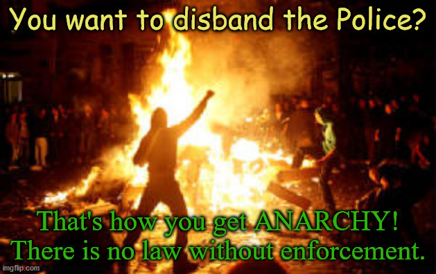 No Police? That's how you get ANARCHY! | You want to disband the Police? That's how you get ANARCHY!
There is no law without enforcement. | image tagged in anarchy riot,anarchy,anarchism,anarchist,police,law | made w/ Imgflip meme maker