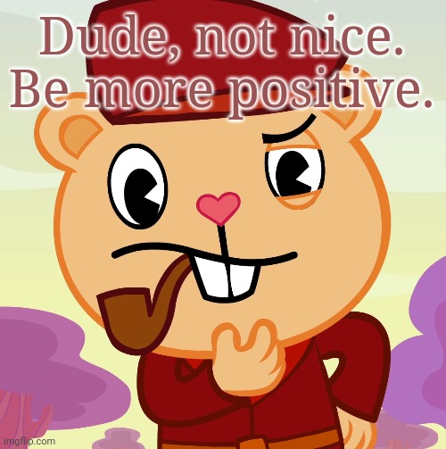 Pop (HTF) | Dude, not nice. Be more positive. | image tagged in pop htf | made w/ Imgflip meme maker