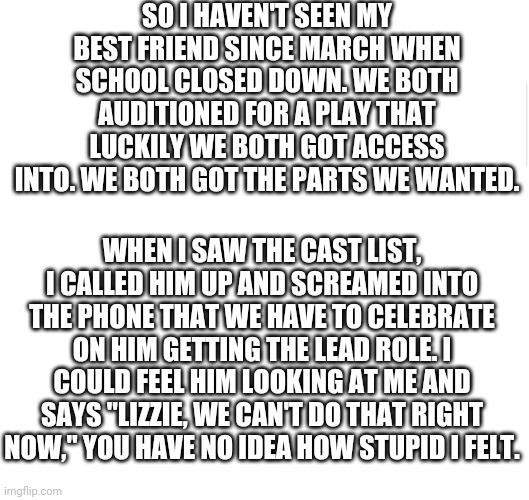 I miss my fren | SO I HAVEN'T SEEN MY BEST FRIEND SINCE MARCH WHEN SCHOOL CLOSED DOWN. WE BOTH AUDITIONED FOR A PLAY THAT LUCKILY WE BOTH GOT ACCESS INTO. WE BOTH GOT THE PARTS WE WANTED. WHEN I SAW THE CAST LIST, I CALLED HIM UP AND SCREAMED INTO THE PHONE THAT WE HAVE TO CELEBRATE ON HIM GETTING THE LEAD ROLE. I COULD FEEL HIM LOOKING AT ME AND SAYS "LIZZIE, WE CAN'T DO THAT RIGHT NOW," YOU HAVE NO IDEA HOW STUPID I FELT. | image tagged in blank meme template,friends,musical,theater | made w/ Imgflip meme maker