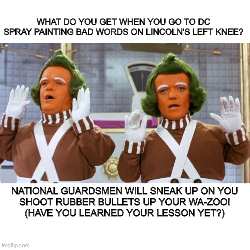 oompa loompa DC | WHAT DO YOU GET WHEN YOU GO TO DC
SPRAY PAINTING BAD WORDS ON LINCOLN'S LEFT KNEE? NATIONAL GUARDSMEN WILL SNEAK UP ON YOU
SHOOT RUBBER BULLETS UP YOUR WA-ZOO!
(HAVE YOU LEARNED YOUR LESSON YET?) | image tagged in oompa loompa current events | made w/ Imgflip meme maker
