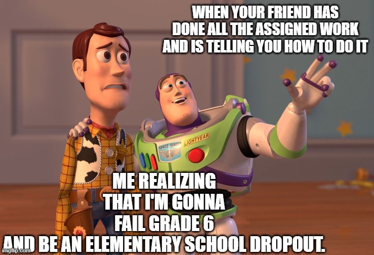 when school is just ... | WHEN YOUR FRIEND HAS DONE ALL THE ASSIGNED WORK AND IS TELLING YOU HOW TO DO IT; ME REALIZING THAT I'M GONNA FAIL GRADE 6 AND BE AN ELEMENTARY SCHOOL DROPOUT. | image tagged in memes,x x everywhere | made w/ Imgflip meme maker
