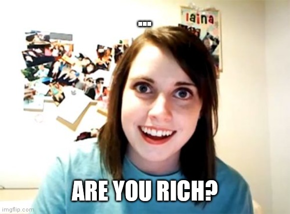 Reeeeeeeeeee | ... ARE YOU RICH? | image tagged in memes,overly attached girlfriend | made w/ Imgflip meme maker