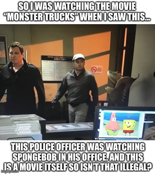 So... uhhh... can someone answer this for me? | SO I WAS WATCHING THE MOVIE “MONSTER TRUCKS” WHEN I SAW THIS... THIS POLICE OFFICER WAS WATCHING SPONGEBOB IN HIS OFFICE. AND THIS IS A MOVIE ITSELF SO ISN’T THAT ILLEGAL? | image tagged in blank white template,spongebob | made w/ Imgflip meme maker