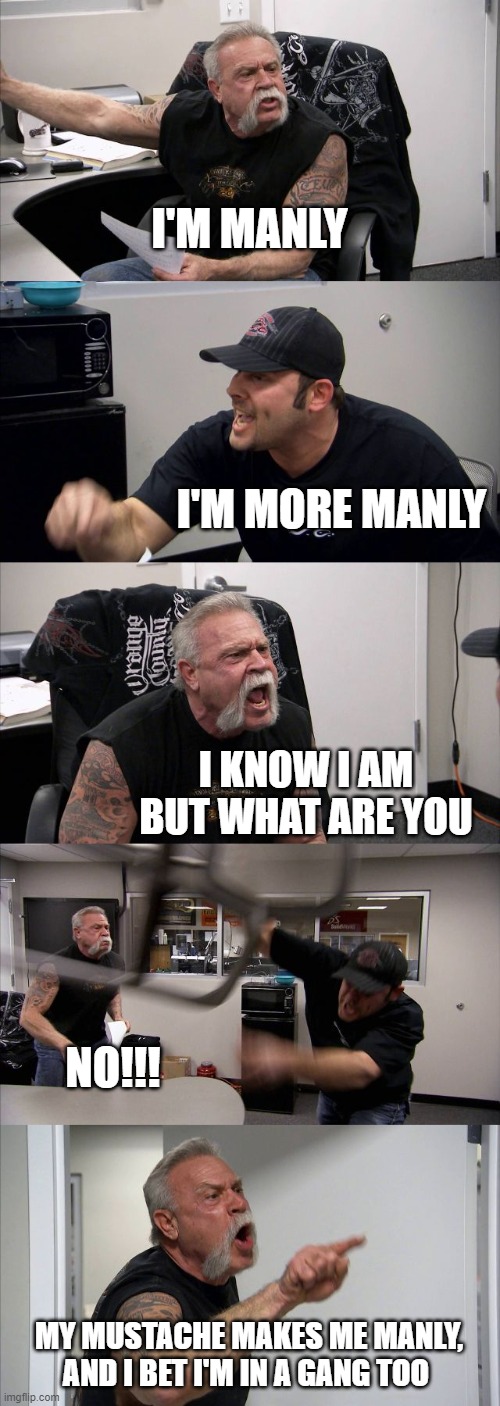 American Chopper Argument | I'M MANLY; I'M MORE MANLY; I KNOW I AM BUT WHAT ARE YOU; NO!!! MY MUSTACHE MAKES ME MANLY, AND I BET I'M IN A GANG TOO | image tagged in memes,american chopper argument | made w/ Imgflip meme maker