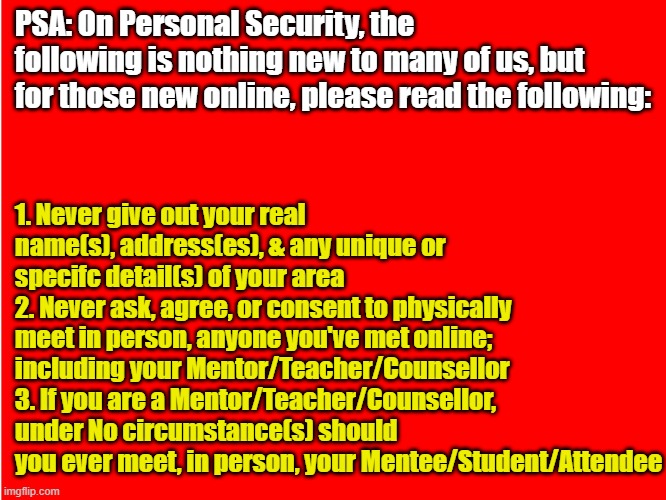 Red Background | PSA: On Personal Security, the following is nothing new to many of us, but for those new online, please read the following:; 1. Never give out your real name(s), address(es), & any unique or specifc detail(s) of your area
2. Never ask, agree, or consent to physically meet in person, anyone you've met online; including your Mentor/Teacher/Counsellor
3. If you are a Mentor/Teacher/Counsellor, under No circumstance(s) should you ever meet, in person, your Mentee/Student/Attendee | image tagged in memes,safety,security,online,social media,psa | made w/ Imgflip meme maker