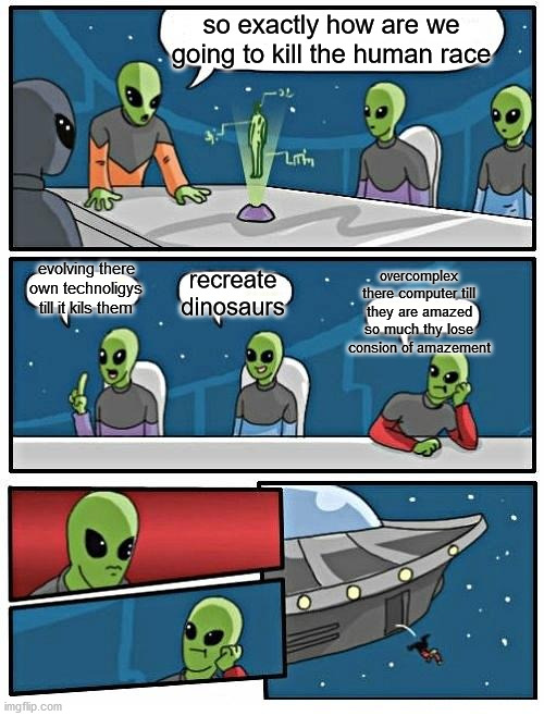 Alien Meeting Suggestion | so exactly how are we going to kill the human race; evolving there own technoligys till it kils them; overcomplex there computer till they are amazed so much thy lose consion of amazement; recreate dinosaurs | image tagged in memes,alien meeting suggestion | made w/ Imgflip meme maker