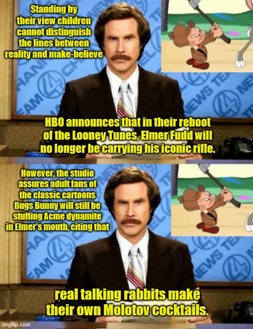 HBO is able to distinguish real talking rabbits | Standing by their view children cannot distinguish the lines between reality and make-believe; HBO announces that in their reboot of the Looney Tunes, Elmer Fudd will no longer be carrying his iconic rifle. However, the studio assures adult fans of the classic cartoons Bugs Bunny will still be stuffing Acme dynamite in Elmer's mouth, citing that; real talking rabbits make their own Molotov cocktails. | image tagged in ron burgundy talks looney tunes,hbo,looney tunes,political correctness,cartoons,stupid liberals | made w/ Imgflip meme maker