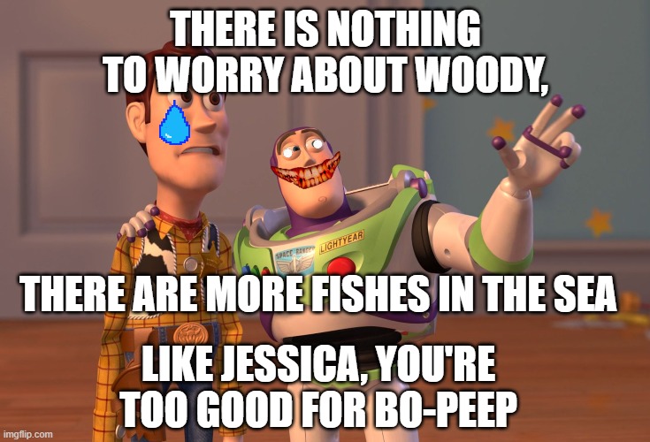 When you break up | THERE IS NOTHING TO WORRY ABOUT WOODY, THERE ARE MORE FISHES IN THE SEA; LIKE JESSICA, YOU'RE TOO GOOD FOR BO-PEEP | image tagged in memes,x x everywhere | made w/ Imgflip meme maker