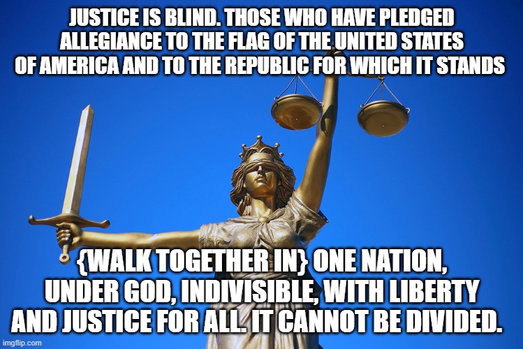 Justice is Blind | JUSTICE IS BLIND. THOSE WHO HAVE PLEDGED ALLEGIANCE TO THE FLAG OF THE UNITED STATES OF AMERICA AND TO THE REPUBLIC FOR WHICH IT STANDS; {WALK TOGETHER IN} ONE NATION, UNDER GOD, INDIVISIBLE, WITH LIBERTY AND JUSTICE FOR ALL. IT CANNOT BE DIVIDED. | image tagged in political,political correctness | made w/ Imgflip meme maker