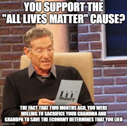 Maury Lie Detector Meme |  YOU SUPPORT THE "ALL LIVES MATTER" CAUSE? THE FACT THAT TWO MONTHS AGO, YOU WERE WILLING TO SACRIFICE YOUR GRANDMA AND GRANDPA TO SAVE THE ECONOMY DETERMINES THAT YOU LIED | image tagged in memes,maury lie detector | made w/ Imgflip meme maker