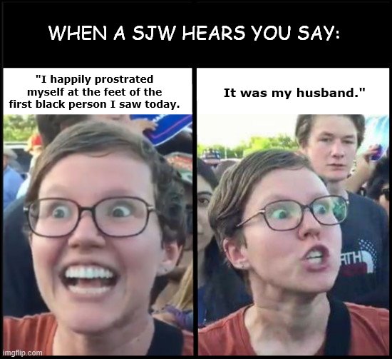 When a SJW hears you say | WHEN A SJW HEARS YOU SAY:; "I happily prostrated myself at the feet of the first black person I saw today. It was my husband." | image tagged in when liberal woman hears,sjws,angry feminist,black lives matter,liberal hypocrisy,political humor | made w/ Imgflip meme maker