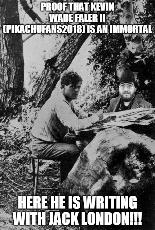 Kevin Wade Faler II (Pikachufans2018) is an immortal | PROOF THAT KEVIN WADE FALER II (PIKACHUFANS2018) IS AN IMMORTAL; HERE HE IS WRITING WITH JACK LONDON!!! | image tagged in jack london,kevin,kevin wade faler ii,pikachufans2018 | made w/ Imgflip meme maker