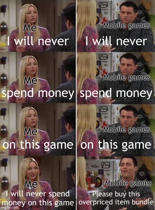 >:( | Me; Mobile games; I will never; I will never; Mobile games; Me; spend money; spend money; Me; Mobile games; on this game; on this game; Me; Mobile games; I will never spend
money on this game; Please buy this overpriced item bundle | image tagged in phoebe teaching joey in friends,memes,mobile,ads | made w/ Imgflip meme maker