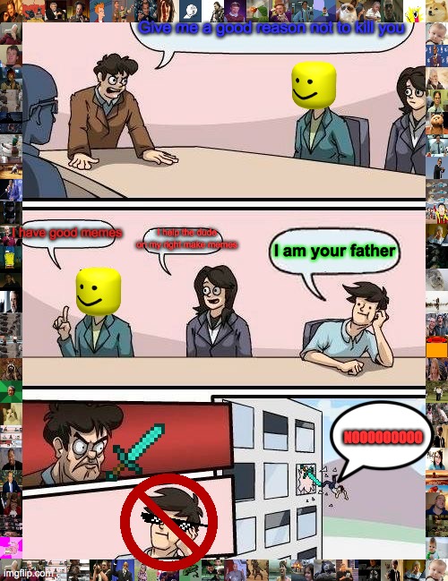 Meeting room | Give me a good reason not to kill you; I have good memes; I help the dude on my right make memes; I am your father; NOOOOOOOOO | image tagged in memes,boardroom meeting suggestion | made w/ Imgflip meme maker