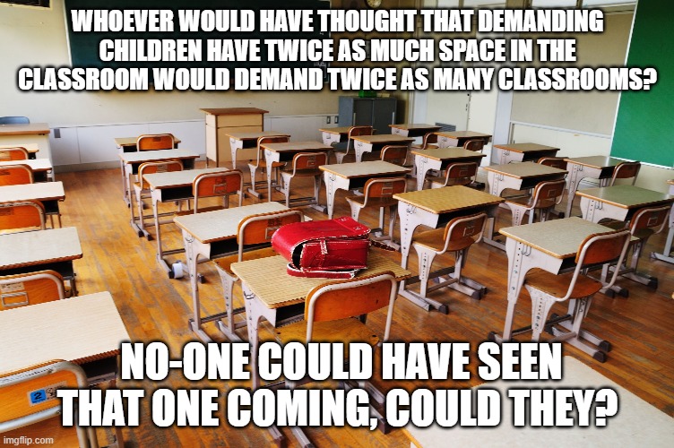 Classroom | WHOEVER WOULD HAVE THOUGHT THAT DEMANDING CHILDREN HAVE TWICE AS MUCH SPACE IN THE CLASSROOM WOULD DEMAND TWICE AS MANY CLASSROOMS? NO-ONE COULD HAVE SEEN THAT ONE COMING, COULD THEY? | image tagged in classroom | made w/ Imgflip meme maker