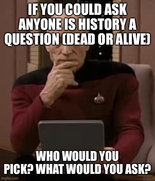 picard thinking | IF YOU COULD ASK ANYONE IS HISTORY A QUESTION (DEAD OR ALIVE); WHO WOULD YOU PICK? WHAT WOULD YOU ASK? | image tagged in picard thinking,memes | made w/ Imgflip meme maker