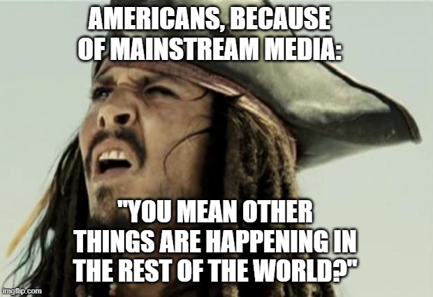 confused dafuq jack sparrow what | AMERICANS, BECAUSE OF MAINSTREAM MEDIA:; "YOU MEAN OTHER THINGS ARE HAPPENING IN THE REST OF THE WORLD?" | image tagged in confused dafuq jack sparrow what | made w/ Imgflip meme maker