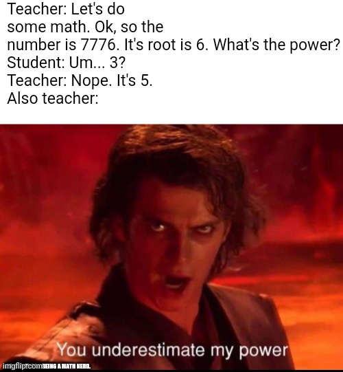 You underestimate my power | Teacher: Let's do some math. Ok, so the number is 7776. It's root is 6. What's the power?
Student: Um... 3?
Teacher: Nope. It's 5.
Also teacher:; PS: SORRY FOR BEING A MATH NERD. | image tagged in you underestimate my power | made w/ Imgflip meme maker