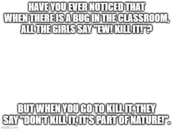 Blank White Template | HAVE YOU EVER NOTICED THAT WHEN THERE IS A BUG IN THE CLASSROOM, ALL THE GIRLS SAY "EW! KILL IT!"? BUT WHEN YOU GO TO KILL IT, THEY SAY "DON'T KILL IT, IT'S PART OF NATURE!". | image tagged in blank white template,memes,funny memes | made w/ Imgflip meme maker