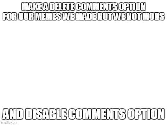 not begging to be a mod just wanna disable and delete comments | MAKE A DELETE COMMENTS OPTION FOR OUR MEMES WE MADE BUT WE NOT MODS; AND DISABLE COMMENTS OPTION | image tagged in blank white template | made w/ Imgflip meme maker